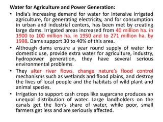 Water for Agriculture and Power Generation:
• India’s increasing demand for water for intensive irrigated
agriculture, for generating electricity, and for consumption
in urban and industrial centers, has been met by creating
large dams. Irrigated areas increased from 40 million ha. in
1900 to 100 million ha. in 1950 and to 271 million ha. by
1998. Dams support 30 to 40% of this area.
• Although dams ensure a year round supply of water for
domestic use, provide extra water for agriculture, industry,
hydropower generation, they have several serious
environmental problems.
• They alter river flows, change nature’s flood control
mechanisms such as wetlands and flood plains, and destroy
the lives of local people and the habitats of wild plant and
animal species.
• Irrigation to support cash crops like sugarcane produces an
unequal distribution of water. Large landholders on the
canals get the lion’s share of water, while poor, small
farmers get less and are seriously affected.
 