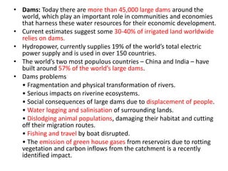 • Dams: Today there are more than 45,000 large dams around the
world, which play an important role in communities and economies
that harness these water resources for their economic development.
• Current estimates suggest some 30-40% of irrigated land worldwide
relies on dams.
• Hydropower, currently supplies 19% of the world’s total electric
power supply and is used in over 150 countries.
• The world’s two most populous countries – China and India – have
built around 57% of the world’s large dams.
• Dams problems
• Fragmentation and physical transformation of rivers.
• Serious impacts on riverine ecosystems.
• Social consequences of large dams due to displacement of people.
• Water logging and salinisation of surrounding lands.
• Dislodging animal populations, damaging their habitat and cutting
off their migration routes.
• Fishing and travel by boat disrupted.
• The emission of green house gases from reservoirs due to rotting
vegetation and carbon inflows from the catchment is a recently
identified impact.
 