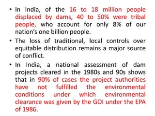 • In India, of the 16 to 18 million people
displaced by dams, 40 to 50% were tribal
people, who account for only 8% of our
nation’s one billion people.
• The loss of traditional, local controls over
equitable distribution remains a major source
of conflict.
• In India, a national assessment of dam
projects cleared in the 1980s and 90s shows
that in 90% of cases the project authorities
have not fulfilled the environmental
conditions under which environmental
clearance was given by the GOI under the EPA
of 1986.
 