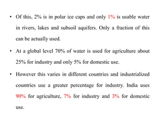 • Of this, 2% is in polar ice caps and only 1% is usable water
in rivers, lakes and subsoil aquifers. Only a fraction of this
can be actually used.
• At a global level 70% of water is used for agriculture about
25% for industry and only 5% for domestic use.
• However this varies in different countries and industrialized
countries use a greater percentage for industry. India uses
90% for agriculture, 7% for industry and 3% for domestic
use.
 