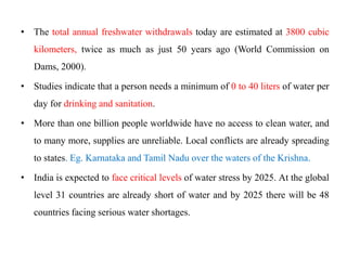• The total annual freshwater withdrawals today are estimated at 3800 cubic
kilometers, twice as much as just 50 years ago (World Commission on
Dams, 2000).
• Studies indicate that a person needs a minimum of 0 to 40 liters of water per
day for drinking and sanitation.
• More than one billion people worldwide have no access to clean water, and
to many more, supplies are unreliable. Local conflicts are already spreading
to states. Eg. Karnataka and Tamil Nadu over the waters of the Krishna.
• India is expected to face critical levels of water stress by 2025. At the global
level 31 countries are already short of water and by 2025 there will be 48
countries facing serious water shortages.
 