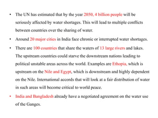 • The UN has estimated that by the year 2050, 4 billion people will be
seriously affected by water shortages. This will lead to multiple conflicts
between countries over the sharing of water.
• Around 20 major cities in India face chronic or interrupted water shortages.
• There are 100 countries that share the waters of 13 large rivers and lakes.
The upstream countries could starve the downstream nations leading to
political unstable areas across the world. Examples are Ethopia, which is
upstream on the Nile and Egypt, which is downstream and highly dependent
on the Nile. International accords that will look at a fair distribution of water
in such areas will become critical to world peace.
• India and Bangladesh already have a negotiated agreement on the water use
of the Ganges.
 