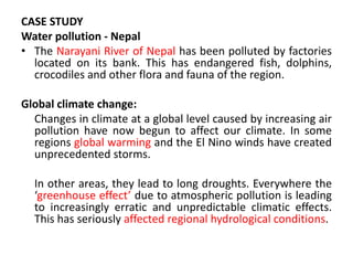 CASE STUDY
Water pollution - Nepal
• The Narayani River of Nepal has been polluted by factories
located on its bank. This has endangered fish, dolphins,
crocodiles and other flora and fauna of the region.
Global climate change:
Changes in climate at a global level caused by increasing air
pollution have now begun to affect our climate. In some
regions global warming and the El Nino winds have created
unprecedented storms.
In other areas, they lead to long droughts. Everywhere the
‘greenhouse effect’ due to atmospheric pollution is leading
to increasingly erratic and unpredictable climatic effects.
This has seriously affected regional hydrological conditions.
 