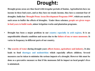 Drought:
Drought prone areas are thus faced with irregular periods of famine. Agriculturists have no
income in these bad years, and as they have no steady income, they have a constant fear of
droughts. India has ‘Drought Prone Areas Development Programs 1999’, which are used in
such areas to buffer the effects of droughts. Under these schemes, people are given wages
in bad years to build roads, minor irrigation works and plantation programs.
• Drought has been a major problem in our country especially in arid regions. It is an
unpredictable climatic condition and occurs due to the failure of one or more monsoons. It
varies in frequency in different parts of our country.
• The scarcity of water during drought years affects homes, agriculture and industry. It also
leads to food shortages and malnutrition which especially affects children. Several
measures can be taken to minimise the serious impacts of a drought. However this must be
done as a preventive measure so that if the monsoons fail its impact on local people’s lives
is minimised.
 