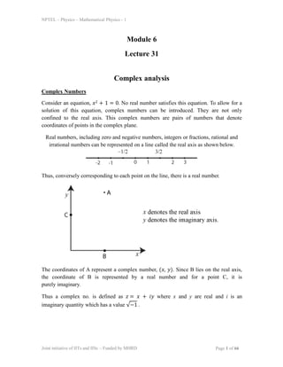 NPTEL – Physics – Mathematical Physics - 1
Module 6
Lecture 31
Complex analysis
Complex Numbers
Consider an equation, 𝑥2 + 1 = 0. No real number satisfies this equation. To allow for a
solution of this equation, complex numbers can be introduced. They are not only
confined to the real axis. This complex numbers are pairs of numbers that denote
coordinates of points in the complex plane.
Real numbers, including zero and negative numbers, integers or fractions, rational and
irrational numbers can be represented on a line called the real axis as shown below.
Thus, conversely corresponding to each point on the line, there is a real number.
The coordinates of A represent a complex number, (𝑥, 𝑦). Since B lies on the real axis,
the coordinate of B is represented by a real number and for a point C, it is
purely imaginary.
Thus a complex no. is defined as 𝑧 = 𝑥 + 𝑖𝑦 where x and y are real and i is an
imaginary quantity which has a value √−1 .
Joint initiative of IITs and IISc – Funded by MHRD Page 1 of 66
 