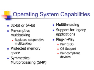 Operating System Capabilities
 32-bit or 64-bit
 Pre-emptive
multitasking
 Replaced cooperative
multitasking
 Protected memory
space
 Symmetrical
Multiprocessing (SMP)
 Multithreading
 Support for legacy
applications
 Plug-n-Play
 PnP BIOS
 OS Support
 PnP compliant
devices
 
