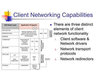 Client Networking Capabilities
 There are three distinct
elements of client
network functionality
1. Client software &
Network drivers
2. Network transport
protocols
3. Network redirectors
 