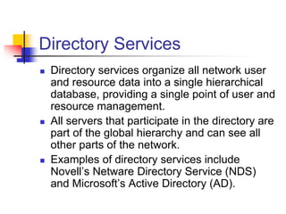 Directory Services
 Directory services organize all network user
and resource data into a single hierarchical
database, providing a single point of user and
resource management.
 All servers that participate in the directory are
part of the global hierarchy and can see all
other parts of the network.
 Examples of directory services include
Novell’s Netware Directory Service (NDS)
and Microsoft’s Active Directory (AD).
 