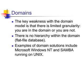 Domains
 The key weakness with the domain
model is that there is limited granularity:
you are in the domain or you are not.
 There is no hierarchy within the domain
(flat-file database).
 Examples of domain solutions include
Microsoft Windows NT and SAMBA
running on UNIX.
 