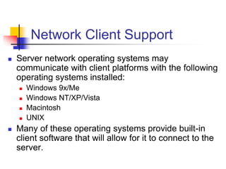 Network Client Support
 Server network operating systems may
communicate with client platforms with the following
operating systems installed:
 Windows 9x/Me
 Windows NT/XP/Vista
 Macintosh
 UNIX
 Many of these operating systems provide built-in
client software that will allow for it to connect to the
server.
 