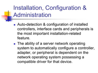 Installation, Configuration &
Administration
 Auto-detection & configuration of installed
controllers, interface cards and peripherals is
the most important installation-related
feature.
 The ability of a server network operating
system to automatically configure a controller,
adapter, or peripheral is dependent on the
network operating system possessing a
compatible driver for that device.
 