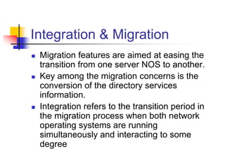 Integration & Migration
 Migration features are aimed at easing the
transition from one server NOS to another.
 Key among the migration concerns is the
conversion of the directory services
information.
 Integration refers to the transition period in
the migration process when both network
operating systems are running
simultaneously and interacting to some
degree
 