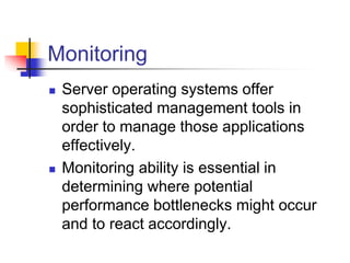 Monitoring
 Server operating systems offer
sophisticated management tools in
order to manage those applications
effectively.
 Monitoring ability is essential in
determining where potential
performance bottlenecks might occur
and to react accordingly.
 