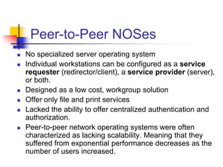 Peer-to-Peer NOSes
 No specialized server operating system
 Individual workstations can be configured as a service
requester (redirector/client), a service provider (server),
or both.
 Designed as a low cost, workgroup solution
 Offer only file and print services
 Lacked the ability to offer centralized authentication and
authorization.
 Peer-to-peer network operating systems were often
characterized as lacking scalability. Meaning that they
suffered from exponential performance decreases as the
number of users increased.
 