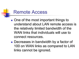Remote Access
 One of the most important things to
understand about LAN remote access is
the relatively limited bandwidth of the
WAN links that individuals will use to
connect resources.
 Decreases in bandwidth by a factor of
100 on WAN links as compared to LAN
links cannot be ignored.
 