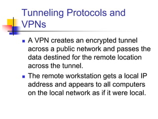 Tunneling Protocols and
VPNs
 A VPN creates an encrypted tunnel
across a public network and passes the
data destined for the remote location
across the tunnel.
 The remote workstation gets a local IP
address and appears to all computers
on the local network as if it were local.
 