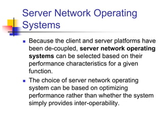 Server Network Operating
Systems
 Because the client and server platforms have
been de-coupled, server network operating
systems can be selected based on their
performance characteristics for a given
function.
 The choice of server network operating
system can be based on optimizing
performance rather than whether the system
simply provides inter-operability.
 