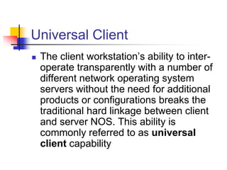 Universal Client
 The client workstation’s ability to inter-
operate transparently with a number of
different network operating system
servers without the need for additional
products or configurations breaks the
traditional hard linkage between client
and server NOS. This ability is
commonly referred to as universal
client capability
 