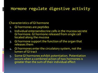 Hormone regulate digestive activity Characteristics of GI hormone GI hormones are peptides Individual enteroendocrine cells in the mucosa secrete GI hormone. GI hormone released from single cell located along the mucosa  GI hormone support the function of the organ that releases them GI hormones enter the circulatory system, not the lumen of GI tract  Some GI hormones exhibit potentiation. Potentiation occurs when a combined action of two hormones is greater than the sum of their individual effect 