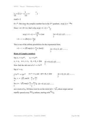 NPTEL – Physics – Mathematical Physics - 1
1 𝑖
𝑧 = √2 (− − )
√2 √2
𝑡𝑎𝑛𝜃 = 1
𝜃 = 𝜋
. But since the complex number lies in the 3𝑟𝑑 quadrant, 𝑎𝑟𝑔( 𝑧) = −3𝜋
4
4
Since −𝜋 < 𝜃 < 𝜋, that’s why 𝑎𝑟𝑔(−1 – 𝑖) = 5𝜋
4
𝑎𝑟𝑔 (−1 – 𝑖) =
−3𝜋
4
+ 2𝑛𝜋 (𝑛 = 0, ±1, ±2 … … … .
)
−1 − 𝑖 = √2𝑒 [𝑖 (− 3𝜋
)]
4
This is one of the infinite possibilities for the exponential form,
−1 − 𝑖 = √2 exp [𝑖 (− 3𝜋
+ 2𝑛𝜋)]
4
(𝑛 = 0, ± 1, ±2 … … …
)
Roots of Complex numbers
Say 𝑧1 = 𝑟1𝑒𝑖𝜃1 , 𝑧2 = 𝑟2𝑒𝑖𝜃2
𝑧1 = 𝑧2 ⇒ 𝑟1 = 𝑟2, 𝜃1 = 𝜃2 + 2𝑘𝜋
Now find the nth root of 𝑧𝑛 = 𝑟𝑛𝑒𝑖𝑛𝜃
Say 𝑧𝑛 = 𝑧0
(𝑘 = 0, ±1, ±2 … … .
)
𝑟𝑛 𝑒𝑖𝜃𝑛 = 𝑟0𝑒𝑖𝜃
0
⇒ 𝑟𝑛 = 𝑟0 and 𝑛𝜃 = 𝜃0 + 2𝑘𝜋 (𝑘 = 0, ±1, ±2 … … …
)
So, 𝑟 = 𝑛
√𝑟0 and 𝜃
=
𝜃0 2𝑘𝜋
𝑛 𝑛
+
So, z = 𝑛
√𝑟0 exp [𝑖
(
𝜃0 2𝑘𝜋
𝑛 𝑛
+ )] (𝑘 = 0, ±1, ±2 … … .
)
are n roots of 𝑧0. All these roots lie on the circle |𝑧| = 𝑛
√𝑟0 about origin and are
equally spaced every 2𝜋⁄𝑛 radians, starting with 𝜃0⁄𝑛.
Joint initiative of IITs and IISc – Funded by MHRD Page 8 of 66
 