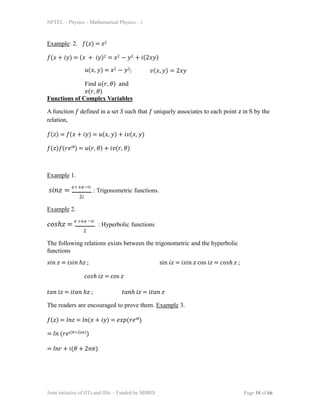 NPTEL – Physics – Mathematical Physics - 1
Example: 2. 𝑓(𝑧) = 𝑧2
𝑓(𝑥 + 𝑖𝑦) = (𝑥 + 𝑖𝑦)2 = 𝑥2 − 𝑦2 + 𝑖(2𝑥𝑦)
𝑢(𝑥, 𝑦) = 𝑥2 − 𝑦2;
Find 𝑢(𝑟, 𝜃) and
𝑣(𝑟, 𝜃)
𝑣(𝑥, 𝑦) = 2𝑥𝑦
Functions of Complex Variables
A function 𝑓 defined in a set S such that 𝑓 uniquely associates to each point 𝑧 in S by the
relation,
𝑓(𝑧) = 𝑓(𝑥 + 𝑖𝑦) = 𝑢(𝑥, 𝑦) + 𝑖𝑣(𝑥, 𝑦)
𝑓(𝑧)𝑓(𝑟𝑒𝑖𝜃) = 𝑢(𝑟, 𝜃) + 𝑖𝑣(𝑟, 𝜃)
Example 1.
𝑠𝑖𝑛𝑧 =
𝑒 +𝑒
: Trigonometric functions.
𝑧 −𝑖𝑧
2𝑖
Example 2.
𝑐𝑜𝑠ℎ𝑧 =
𝑒 +𝑒
: Hyperbolic functions
Joint initiative of IITs and IISc – Funded by MHRD Page 10 of 66
𝑧 −𝑖𝑧
2
The following relations exists between the trigonometric and the hyperbolic
functions
𝑠𝑖𝑛 𝑧 = 𝑖𝑠𝑖𝑛 ℎ𝑧 ; sin 𝑖𝑧 = 𝑖𝑠𝑖𝑛 𝑧 cos 𝑖𝑧 = 𝑐𝑜𝑠ℎ 𝑧 ;
𝑐𝑜𝑠ℎ 𝑖𝑧 = cos 𝑧
𝑡𝑎𝑛 𝑖𝑧 = 𝑖𝑡𝑎𝑛 ℎ𝑧 ; 𝑡𝑎𝑛ℎ 𝑖𝑧 = 𝑖𝑡𝑎𝑛 𝑧
The readers are encouraged to prove them. Example 3.
𝑓(𝑧) = 𝑙𝑛𝑧 = 𝑙𝑛(𝑥 + 𝑖𝑦) = 𝑒𝑥𝑝(𝑟𝑒𝑖𝜃)
= 𝑙𝑛 (𝑟𝑒𝑖(𝜃+2𝑛𝜋))
= 𝑙𝑛𝑟 + 𝑖(𝜃 + 2𝑛𝜋)
 