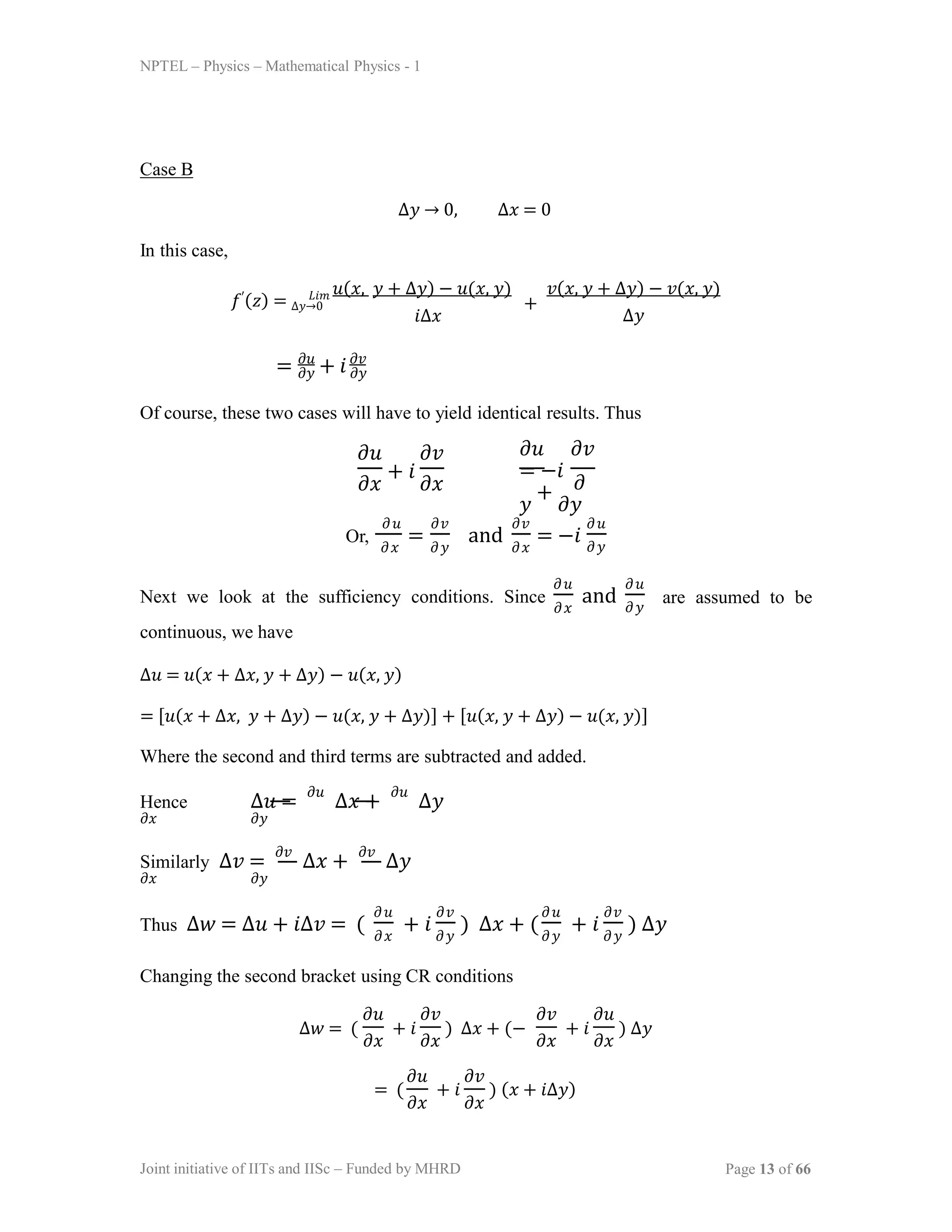 NPTEL – Physics – Mathematical Physics - 1
Case B
∆𝑦 → 0, ∆𝑥 = 0
In this case,
𝑓′(𝑧) = ∆𝑦→0
𝐿𝑖𝑚 𝑢(𝑥, 𝑦 + ∆𝑦) − 𝑢(𝑥, 𝑦)
𝑖∆𝑥
+
𝑣(𝑥, 𝑦 + ∆𝑦) − 𝑣(𝑥, 𝑦)
∆𝑦
= 𝜕𝑢
+ 𝑖𝜕𝑣
𝜕𝑦 𝜕𝑦
Of course, these two cases will have to yield identical results. Thus
𝜕𝑢 𝜕𝑣
𝜕𝑥
+ 𝑖
𝜕𝑥
𝜕𝑢 𝜕𝑣
= −𝑖
𝜕
𝑦
+
𝜕𝑦
Or, =
𝜕𝑢 𝜕𝑣
𝜕𝑥 𝜕𝑦 𝜕𝑥
and = −𝑖
𝜕𝑣 𝜕𝑢
𝜕𝑦
Next we look at the sufficiency conditions. Since and
𝜕𝑢
𝜕𝑥
𝜕𝑢
𝜕𝑦
are assumed to be
continuous, we have
∆𝑢 = 𝑢(𝑥 + ∆𝑥, 𝑦 + ∆𝑦) − 𝑢(𝑥, 𝑦)
= [𝑢(𝑥 + ∆𝑥, 𝑦 + ∆𝑦) − 𝑢(𝑥, 𝑦 + ∆𝑦)] + [𝑢(𝑥, 𝑦 + ∆𝑦) − 𝑢(𝑥, 𝑦)]
Where the second and third terms are subtracted and added.
Hence ∆𝑢 =
𝜕𝑢
∆𝑥 +
𝜕𝑢
∆𝑦
𝜕𝑥 𝜕𝑦
Similarly ∆𝑣 =
𝜕𝑣
∆𝑥 +
𝜕𝑣
∆𝑦
𝜕𝑥 𝜕𝑦
Thus ∆𝑤 = ∆𝑢 + 𝑖∆𝑣 = ( + 𝑖 ) ∆𝑥 + (
𝜕𝑢
𝜕𝑥 𝜕𝑦
𝜕𝑣 𝜕𝑢
𝜕𝑦
+ 𝑖 ) ∆𝑦
𝜕𝑣
𝜕𝑦
Changing the second bracket using CR conditions
∆𝑤 = ( + 𝑖 ) ∆𝑥 + (− + 𝑖 ) ∆𝑦
𝜕𝑢 𝜕𝑣
𝜕𝑥 𝜕𝑥 𝜕𝑥 𝜕𝑥
𝜕𝑣 𝜕𝑢
= ( + 𝑖 ) (𝑥 + 𝑖∆𝑦)
Joint initiative of IITs and IISc – Funded by MHRD Page 13 of 66
𝜕𝑢 𝜕𝑣
𝜕𝑥 𝜕𝑥
 