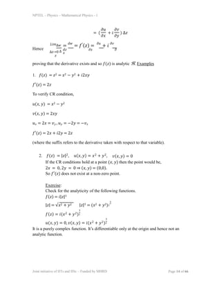 NPTEL  Physics  Mathematical Physics - 1
= ( +  ) 
 
 
Hence
瑞
р0 
=
= () =
+ 
  
proving that the derivative exists and so () is analytic . Examples
1. () = 2 = 2  2 + 2ヰ
() = 2
To verify CR condition,
(, ) = 2  2
(, ) = 2ヰ
 = 2 = p ,  = 2 = p
() = 2 + 2 = 2
(where the suffix refers to the derivative taken with respect to that variable).
2. () = ||2, (, ) = 2 + 2, (, ) = 0
If the CR conditions hold at a point (, ) then the point would be,
2 = 0, 2 = 0  (, ) = (0,0).
So () does not exist at a non-zero point.
Exercise:
Check for the analyticity of the following functions.
() = ||3
|| = 2 + 2 ||3 = (2 + 2)2
3
3
() = (2 + 2)2
3
(, ) = 0, (, ) = (2 + 2)2
It is a purely complex function. Its differentiable only at the origin and hence not an
analytic function.
Joint initiative of IITs and IISc  Funded by MHRD Page 14 of 66