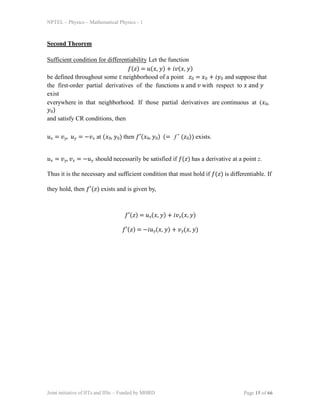 Joint initiative of IITs and IISc  Funded by MHRD Page 15 of 66
NPTEL  Physics  Mathematical Physics - 1
Second Theorem
Sufficient condition for differentiability Let the function
() = (, ) + (, )
be defined throughout some  neighborhood of a point 0 = 0 + 0 and suppose that
the first-order partial derivatives of the functions  and  with respect to  and 
exist
everywhere in that neighborhood. If those partial derivatives are continuous at (0,
0)
and satisfy CR conditions, then
 = p,  = p at (0, 0) then (0, 0) (= f  (0)) exists.
 = p, p =  should necessarily be satisfied if () has a derivative at a point z.
Thus it is the necessary and sufficient condition that must hold if () is differentiable. If
they hold, then () exists and is given by,
() = (, ) + p(, )
() = (, ) + p(, )