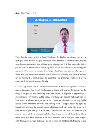 (Refer Slide Time: 19:55)
Then, there is another which is friend. You know this kind of interviewer who is very
open you know. He will ask you a question like a friend as if you know there may be
something sometimes this kind of interviewer what they do is if they somebody finds if
you are found to be very tensed he will say, relax, do not have tension we are asking your
questions to know more about your knowledge, relax if you want you can take a glass of
water. Now, you answer this question he will behave very friendly very friendly and that
is very positive it is good it makes the candidate very comforted you know it is very
good, not all the interviewers are friendly.
So, he is very open if suppose you have answered and if the answer is partially correct or
near to the correct then he will be also open to this he will also say that is fine, but the
thing is can you tell me something more; that means, he is given an opportunity to
elaborate more very positive and he will do everything very casually he himself will not
look tensed. You know when you see the interviewer some interviewers are very rigidly
looking some interviews are very soft looking when I stopped about the eyes the
interviewers also have the eye movements which are which vary some interviewers will
have a dilated eyes look gives a soft look some interview will have a constricted eyes
gives a very tough look or a rigid look. So, these things happen all these things I have
talked about your body language is the body languages can be now you know mapped
onto the interview as well, but since I am not focusing on that I am only focusing on you
 