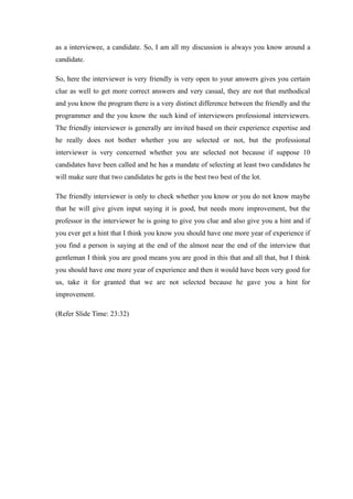 as a interviewee, a candidate. So, I am all my discussion is always you know around a
candidate.
So, here the interviewer is very friendly is very open to your answers gives you certain
clue as well to get more correct answers and very casual, they are not that methodical
and you know the program there is a very distinct difference between the friendly and the
programmer and the you know the such kind of interviewers professional interviewers.
The friendly interviewer is generally are invited based on their experience expertise and
he really does not bother whether you are selected or not, but the professional
interviewer is very concerned whether you are selected not because if suppose 10
candidates have been called and he has a mandate of selecting at least two candidates he
will make sure that two candidates he gets is the best two best of the lot.
The friendly interviewer is only to check whether you know or you do not know maybe
that he will give given input saying it is good, but needs more improvement, but the
professor in the interviewer he is going to give you clue and also give you a hint and if
you ever get a hint that I think you know you should have one more year of experience if
you find a person is saying at the end of the almost near the end of the interview that
gentleman I think you are good means you are good in this that and all that, but I think
you should have one more year of experience and then it would have been very good for
us, take it for granted that we are not selected because he gave you a hint for
improvement.
(Refer Slide Time: 23:32)
 