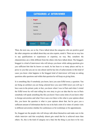 Then, the next one, see so far, I have talked about the categories who are positive good
the other categories are talked about they are also experts, mind it. There are no way less
in any qualifications or experiences or expertise, no way. But, somehow the
characteristics are a little different from the others who have talked about. The braggart;
braggart is a kind of interviewer who will always you know while asking questions give
you sufficient hint that he knows so much, he has been to so many places and try to
prove to you that you are no one almost and he has lots of achievements in this kind of
cases you know what happens is the braggart kind of interviewer will keep on asking
questions after questions and within that question he will keep on giving hints.
It is something like if somebody you know, have you seen Eiffel tower, a question. You
are being an architect you are being selected have you seen Eiffel tower you will say I
have seen in the picture yeah, in fact, you know when I was in Paris and when I visited
the Eiffel tower he will start telling his own story to give an idea that he was in Paris
somebody will speak something like this you know I have some stints of you know other
in foreign universities and what I have seen over there is this what is your opinion about
this, you know the question is what is your opinion about that, but he gave you a
sufficient amount of information that he was in he had a stint of or stints of certain visits
to different universities whether for conferences or for workshops or for appointments.
So, braggart are the people who will always talk about themselves and make sure in the
whole interview said that everybody almost gets noted that he is achieved more than
others. So, this is the kind of category not a bad, but the thing is you have to be very
 