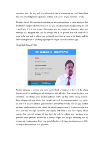responsive to it. So, they will brag about their own achievements, they will brag about
their own knowledge their experience and they will always project their self – worth.
The objective of this interview is to select you ask your questions to know what you, but
this kind of category of interviewer will ask you lots of questions, but projecting the self
– worth and if it is one to one; that means, you have confer an interview where the
interview is a braggart then you can always take it for granted that each interview is
going to be long and in which your portion of answering is going to be shorter and the
interviewers portion of speaking is going to be longer, but this is another type.
(Refer Slide Time: 27:58)
Another category is skeptic, you know skeptic kind of interviewer they will be sitting
there they will be watching you all through and with a kind of frown in the forehead you
remember I have talked about this the eyebrows will be up they will be having a frown.
They will generally any answer that you give they will not trust your answer very easily.
So, they will ask you another question if you answer that well he will ask you another
question, another question; that means, the skeptic person wants to be very sure that you
have answered the right questions very rightly and what is that very rightly which
matches his expected answer till that time, he will be asking your questions over
questions over questions because he is always skeptic that are you answering this by
book or are you answering from your knowledge they will never trust your answer fully,
so, they will ask question over questions.
 
