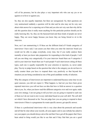 will of his presence, but he also plays a very important role who can say yes or no
against or in favor or against you.
So, they are also equally important, but there are unorganized. So, their questions are
very unstructured suddenly a question will be shot and he also may not be very sure
about what answer he is expecting out of that and you also not very sure that why did he
ask this question does it really mean anything for this particular position should you be
really knowing this. So, they are the harassed kind and these kinds of people are never
happy. They are never happy because you know they are being forced to sit in the
interview.
Now, see I am summarizing it. If these are the different kind of 9 kinds categories of
interviewer I have said, I can assure you that when you enter the interview board you
would not be able to judge everybody, every time, but if you really analyze them
mentally at least you know take preparation for responding to this kind of people. I will
tell you one thing very categorically if in your interview board there are 9 categories I
said in your interview board there are 9 such people 9 such interviewers sitting all these
types, each one is equally responsible for your selection or rejection, so, never under
play. You try to judge based on the question that what is the category you do not have to
really counter them you have to respond them very positively so that beyond this
situation you are being considered as one of the good candidate worthy of selection.
Why this category of interviewers are important to understand because some time we are
quiet unaware, you did not expect it. What happens is, had not you have been given
repeated interviews you will not have an idea that how to field an answer to a question
shot at you. So, when you know read this different categories over and over again, make
your own strategy. I am not going to tell you how you are going to respond to each one
of them no I do not want to do it every individual based on your soft skill. The soft skill
set which I have discussed so far. You can judge how you are going to respond to these
interviewers if there is a programmer he wants specific answer, get specific answer.
If there is a professional interviewer who is very clear about the protocols and records
and all that be clear about your records, all your papers and in case nobody has asked to
see your papers you should always ask at the end that I have got all the papers that I have
been asked to bring would you like to see that and if they find that you are a good
 