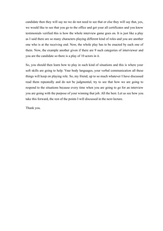 candidate then they will say no we do not need to see that or else they will say that, yes,
we would like to see that you go to the office and get your all certificates and you know
testimonials verified this is how the whole interview game goes on. It is just like a play
as I said there are so many characters playing different kind of roles and you are another
one who is at the receiving end. Now, the whole play has to be enacted by each one of
them. Now, the example another given if there are 9 such categories of interviewer and
you are the candidate so there is a play of 10 actors in it.
So, you should then learn how to play in such kind of situations and this is where your
soft skills are going to help. Your body languages, your verbal communication all these
things will keep on playing role. So, my friend, up to so much whatever I have discussed
read them repeatedly and do not be judgmental, try to see that how we are going to
respond to the situations because every time when you are going to go for an interview
you are going with the purpose of your winning that job. All the best. Let us see how you
take this forward, the rest of the points I will discussed in the next lecture.
Thank you.
 