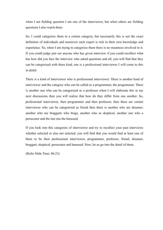 when I am fielding question I am one of the interviewer, but when others are fielding
questions I also watch them.
So, I could categorize them in a certain category, but necessarily this is not the exact
definition of individuals and moreover each expert is rich in their own knowledge and
experience. So, when I am trying to categorize them there is no meanness involved in it.
If you could judge just see anyone who has given interview if you could recollect what
has how did you face the interview who asked questions and all, you will find that they
can be categorized with these kind, one is a professional interviewer I will come to this
in detail.
There is a kind of interviewer who is professional interviewer. There is another kind of
interviewer and the category who can be called as a programmer, the programmer. There
is another one who can be categorized as a professor when I will elaborate this in my
next discussions then you will realize that how do they differ from one another. So,
professional interviewer, then programmer and then professor, then there are certain
interviewer who can be categorized as friend then there is another who are dreamer,
another who are braggarts who brags, another who as skeptical, another one who a
persecutor and the last one the harassed.
If you look into this categories of interviewer and try to recollect your past interviews
whether selected or also not selected, you will find that you would find at least one of
them to be their professional interviewer, programmer, professor, friend, dreamer,
braggart, skeptical, persecutor and harassed. Now, let us go into the detail of them.
(Refer Slide Time: 06:23)
 