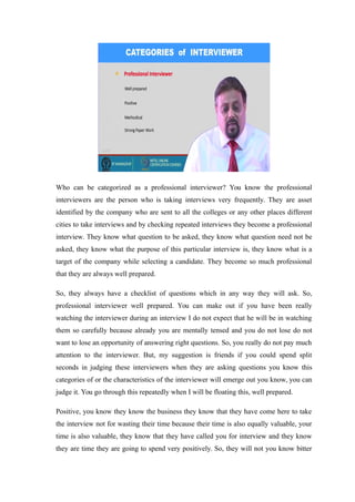 Who can be categorized as a professional interviewer? You know the professional
interviewers are the person who is taking interviews very frequently. They are asset
identified by the company who are sent to all the colleges or any other places different
cities to take interviews and by checking repeated interviews they become a professional
interview. They know what question to be asked, they know what question need not be
asked, they know what the purpose of this particular interview is, they know what is a
target of the company while selecting a candidate. They become so much professional
that they are always well prepared.
So, they always have a checklist of questions which in any way they will ask. So,
professional interviewer well prepared. You can make out if you have been really
watching the interviewer during an interview I do not expect that he will be in watching
them so carefully because already you are mentally tensed and you do not lose do not
want to lose an opportunity of answering right questions. So, you really do not pay much
attention to the interviewer. But, my suggestion is friends if you could spend split
seconds in judging these interviewers when they are asking questions you know this
categories of or the characteristics of the interviewer will emerge out you know, you can
judge it. You go through this repeatedly when I will be floating this, well prepared.
Positive, you know they know the business they know that they have come here to take
the interview not for wasting their time because their time is also equally valuable, your
time is also valuable, they know that they have called you for interview and they know
they are time they are going to spend very positively. So, they will not you know bitter
 