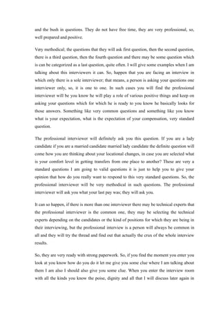 and the bush in questions. They do not have free time, they are very professional, so,
well prepared and positive.
Very methodical; the questions that they will ask first question, then the second question,
there is a third question, then the fourth question and there may be some question which
is can be categorized as a last question, quite often. I will give some examples when I am
talking about this interviewers it can. So, happen that you are facing an interview in
which only there is a sole interviewer; that means, a person is asking your questions one
interviewer only, so, it is one to one. In such cases you will find the professional
interviewer will be you know he will play a role of various positive things and keep on
asking your questions which for which he is ready to you know he basically looks for
those answers. Something like very common questions and something like you know
what is your expectation, what is the expectation of your compensation, very standard
question.
The professional interviewer will definitely ask you this question. If you are a lady
candidate if you are a married candidate married lady candidate the definite question will
come how you are thinking about your locational changes, in case you are selected what
is your comfort level in getting transfers from one place to another? These are very a
standard questions I am going to valid questions it is just to help you to give your
opinion that how do you really want to respond to this very standard questions. So, the
professional interviewer will be very methodical in such questions. The professional
interviewer will ask you what your last pay was; they will ask you.
It can so happen, if there is more than one interviewer there may be technical experts that
the professional interviewer is the common one, they may be selecting the technical
experts depending on the candidates or the kind of positions for which they are being in
their interviewing, but the professional interview is a person will always be common in
all and they will try the thread and find out that actually the crux of the whole interview
results.
So, they are very ready with strong paperwork. So, if you find the moment you enter you
look at you know how do you do it let me give you some clue where I am talking about
them I am also I should also give you some clue. When you enter the interview room
with all the kinds you know the poise, dignity and all that I will discuss later again in
 
