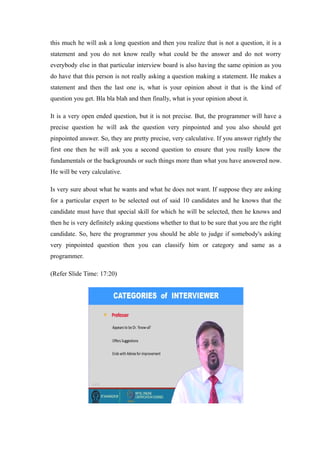 this much he will ask a long question and then you realize that is not a question, it is a
statement and you do not know really what could be the answer and do not worry
everybody else in that particular interview board is also having the same opinion as you
do have that this person is not really asking a question making a statement. He makes a
statement and then the last one is, what is your opinion about it that is the kind of
question you get. Bla bla blah and then finally, what is your opinion about it.
It is a very open ended question, but it is not precise. But, the programmer will have a
precise question he will ask the question very pinpointed and you also should get
pinpointed answer. So, they are pretty precise, very calculative. If you answer rightly the
first one then he will ask you a second question to ensure that you really know the
fundamentals or the backgrounds or such things more than what you have answered now.
He will be very calculative.
Is very sure about what he wants and what he does not want. If suppose they are asking
for a particular expert to be selected out of said 10 candidates and he knows that the
candidate must have that special skill for which he will be selected, then he knows and
then he is very definitely asking questions whether to that to be sure that you are the right
candidate. So, here the programmer you should be able to judge if somebody's asking
very pinpointed question then you can classify him or category and same as a
programmer.
(Refer Slide Time: 17:20)
 