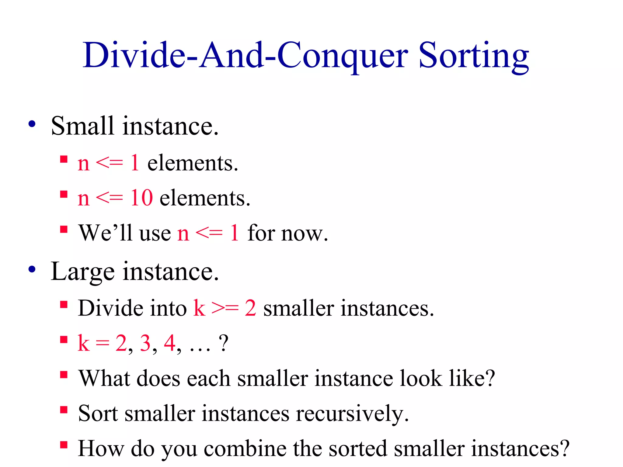 Divide-And-Conquer Sorting
• Small instance.
n <= 1 elements.
n <= 10 elements.
We’ll use n <= 1 for now.
• Large instance.
Divide into k >= 2 smaller instances.
k = 2, 3, 4, … ?
What does each smaller instance look like?
Sort smaller instances recursively.
How do you combine the sorted smaller instances?