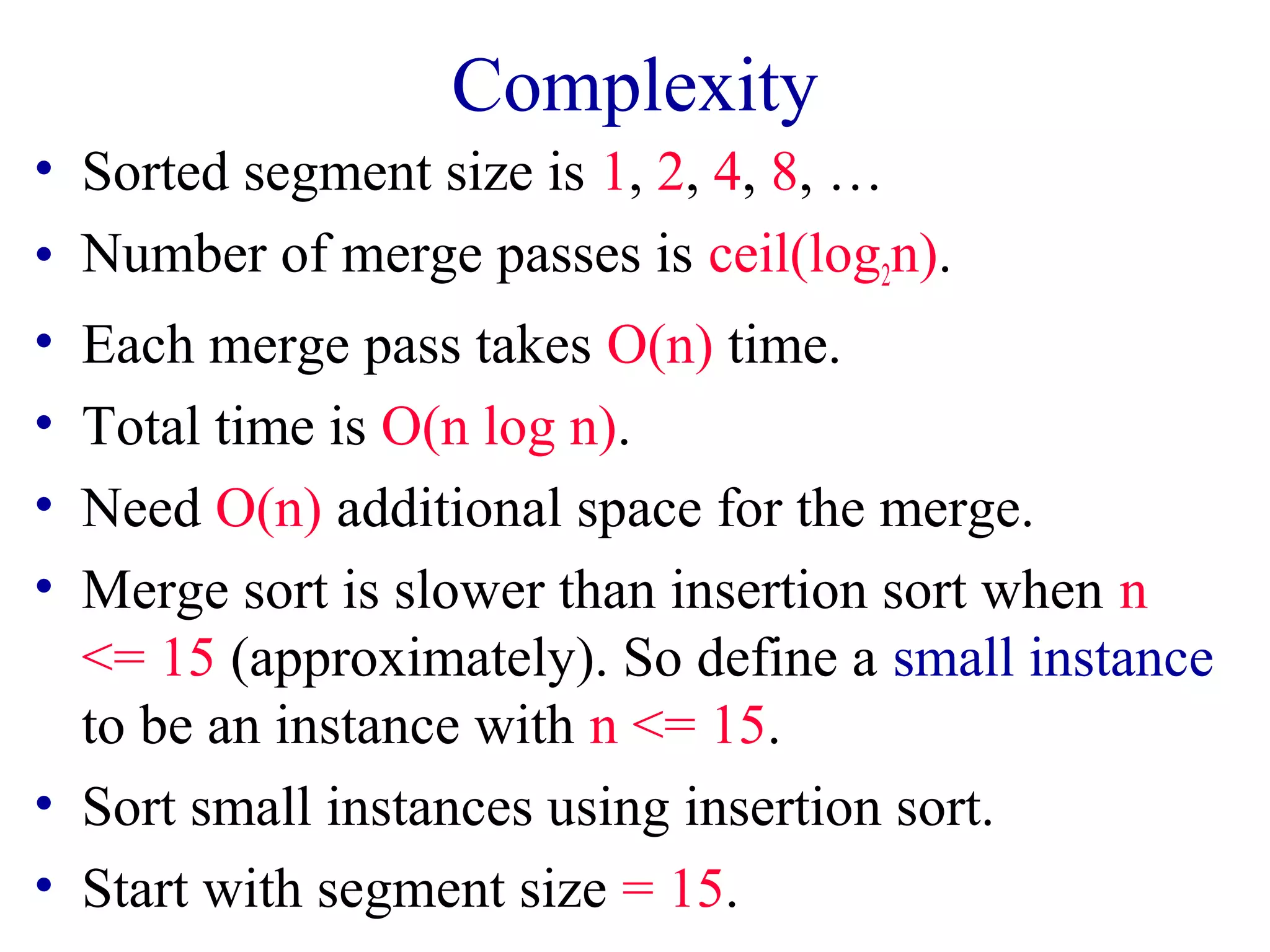 Complexity
• Sorted segment size is 1, 2, 4, 8, …
• Number of merge passes is ceil(log2n).
• Each merge pass takes O(n) time.
• Total time is O(n log n).
• Need O(n) additional space for the merge.
• Merge sort is slower than insertion sort when n
<= 15 (approximately). So define a small instance
to be an instance with n <= 15.
• Sort small instances using insertion sort.
• Start with segment size = 15.