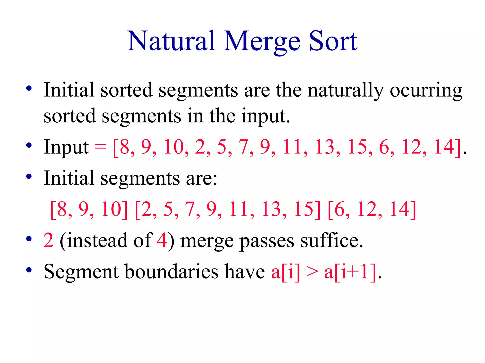 Natural Merge Sort 
• Initial sorted segments are the naturally ocurring 
sorted segments in the input. 
• Input = [8, 9, 10, 2, 5, 7, 9, 11, 13, 15, 6, 12, 14]. 
• Initial segments are: 
[8, 9, 10] [2, 5, 7, 9, 11, 13, 15] [6, 12, 14] 
• 2 (instead of 4) merge passes suffice. 
• Segment boundaries have a[i] > a[i+1]. 
 