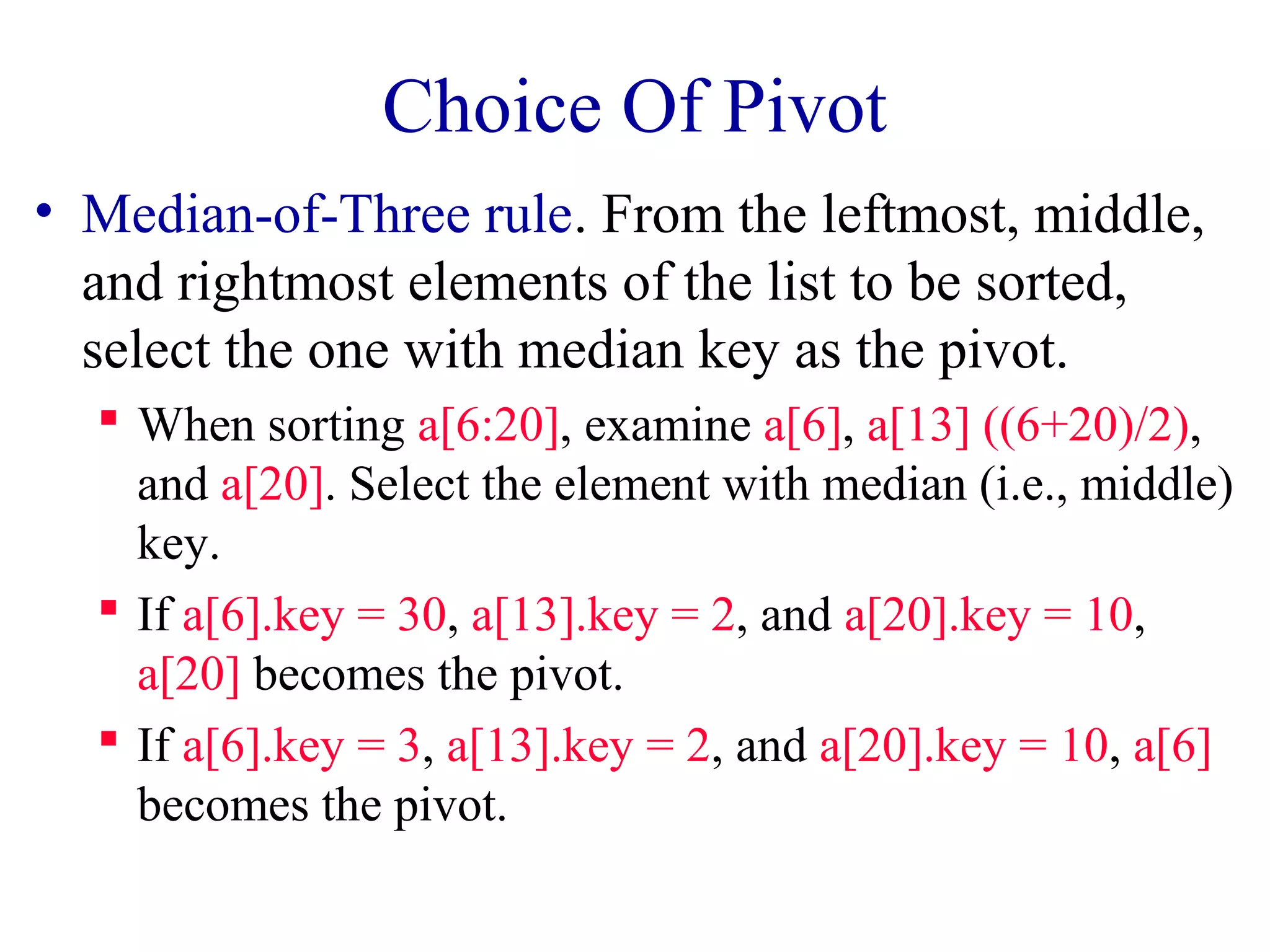 Choice Of Pivot 
• Median-of-Three rule. From the leftmost, middle, 
and rightmost elements of the list to be sorted, 
select the one with median key as the pivot. 
 When sorting a[6:20], examine a[6], a[13] ((6+20)/2), 
and a[20]. Select the element with median (i.e., middle) 
key. 
 If a[6].key = 30, a[13].key = 2, and a[20].key = 10, 
a[20] becomes the pivot. 
 If a[6].key = 3, a[13].key = 2, and a[20].key = 10, a[6] 
becomes the pivot. 
 
