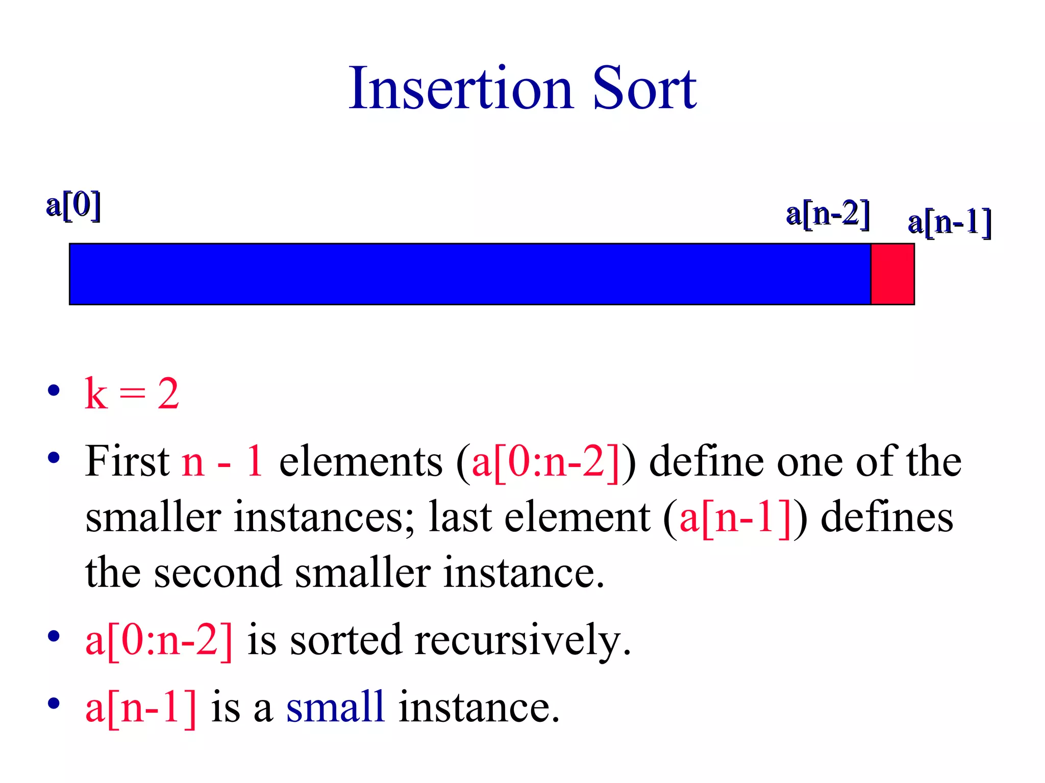Insertion Sort 
aa[[00]] aa[[nn--22]] aa[[nn--11]] 
• k = 2 
• First n - 1 elements (a[0:n-2]) define one of the 
smaller instances; last element (a[n-1]) defines 
the second smaller instance. 
• a[0:n-2] is sorted recursively. 
• a[n-1] is a small instance. 
 