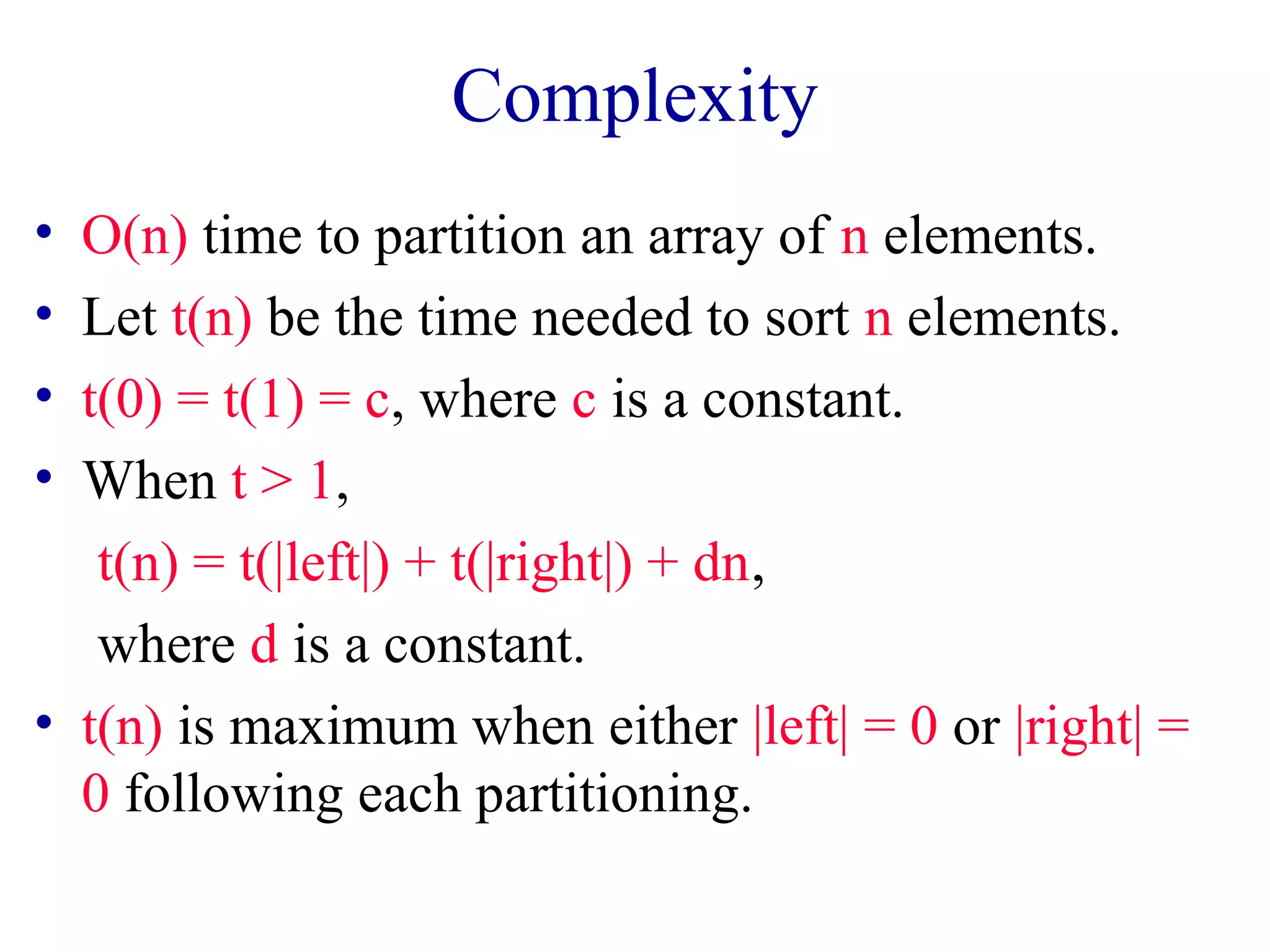 Complexity
• O(n) time to partition an array of n elements.
• Let t(n) be the time needed to sort n elements.
• t(0) = t(1) = c, where c is a constant.
• When t > 1,
t(n) = t(|left|) + t(|right|) + dn,
where d is a constant.
• t(n) is maximum when either |left| = 0 or |right| =
0 following each partitioning.