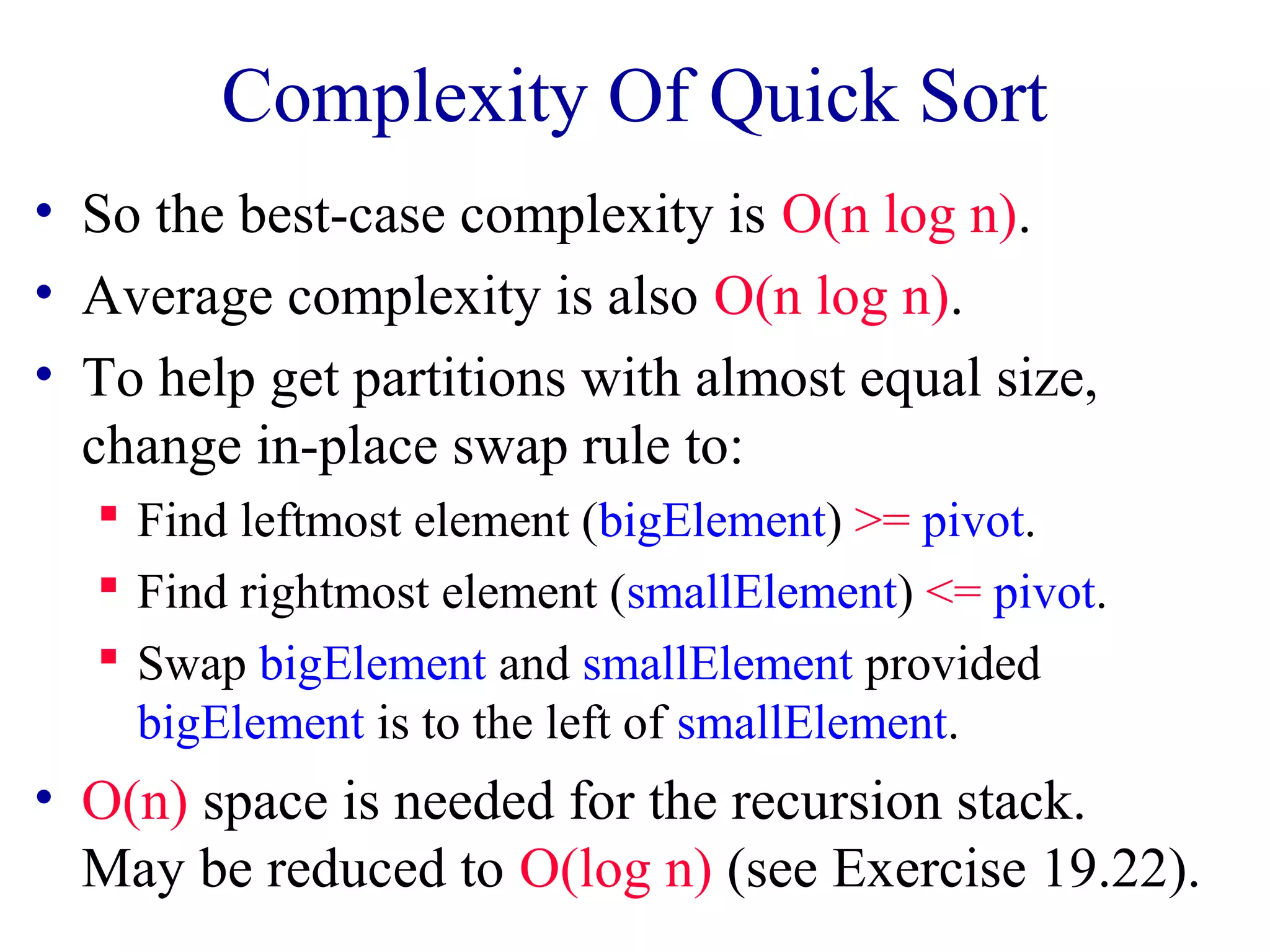 Complexity Of Quick Sort
• So the best-case complexity is O(n log n).
• Average complexity is also O(n log n).
• To help get partitions with almost equal size,
change in-place swap rule to:
Find leftmost element (bigElement) >= pivot.
Find rightmost element (smallElement) <= pivot.
Swap bigElement and smallElement provided
bigElement is to the left of smallElement.
• O(n) space is needed for the recursion stack.
May be reduced to O(log n) (see Exercise 19.22).