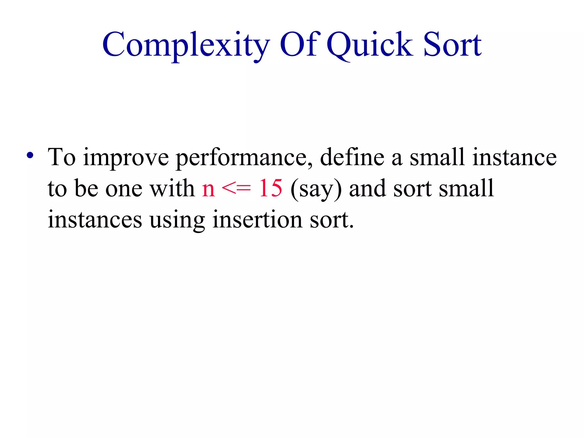 Complexity Of Quick Sort
• To improve performance, define a small instance
to be one with n <= 15 (say) and sort small
instances using insertion sort.