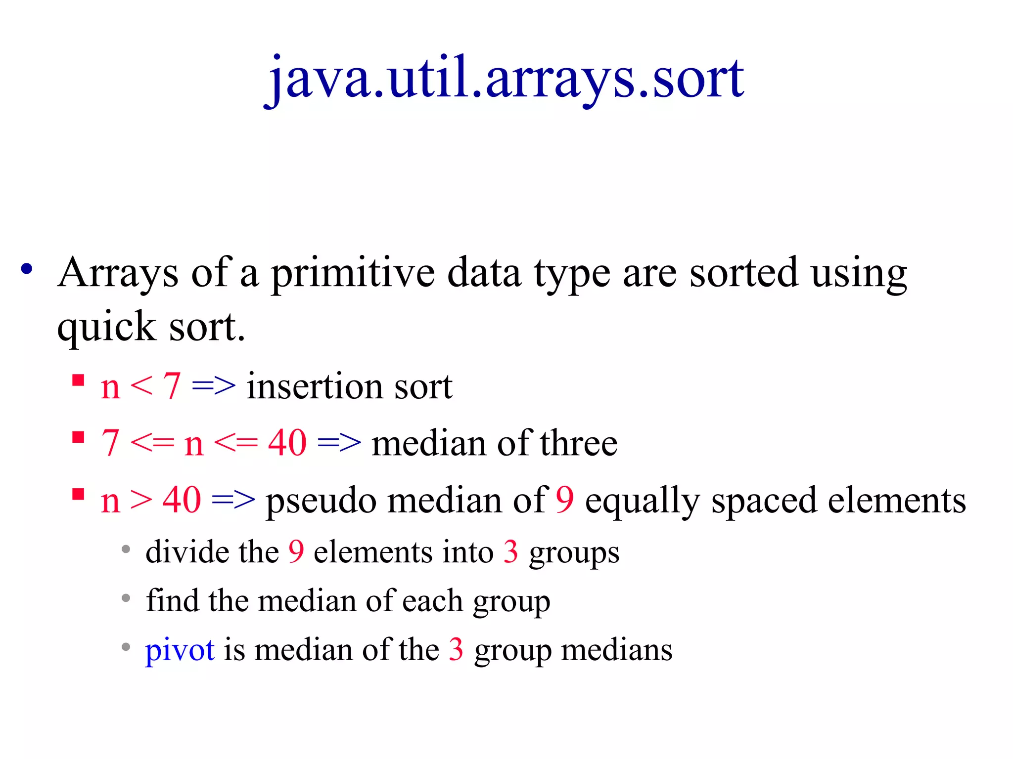 java.util.arrays.sort
• Arrays of a primitive data type are sorted using
quick sort.
n < 7 => insertion sort
7 <= n <= 40 => median of three
n > 40 => pseudo median of 9 equally spaced elements
• divide the 9 elements into 3 groups
• find the median of each group
• pivot is median of the 3 group medians
