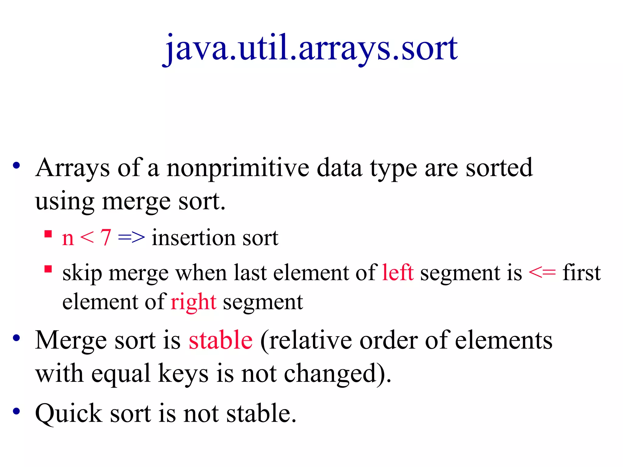 java.util.arrays.sort
• Arrays of a nonprimitive data type are sorted
using merge sort.
n < 7 => insertion sort
skip merge when last element of left segment is <= first
element of right segment
• Merge sort is stable (relative order of elements
with equal keys is not changed).
• Quick sort is not stable.