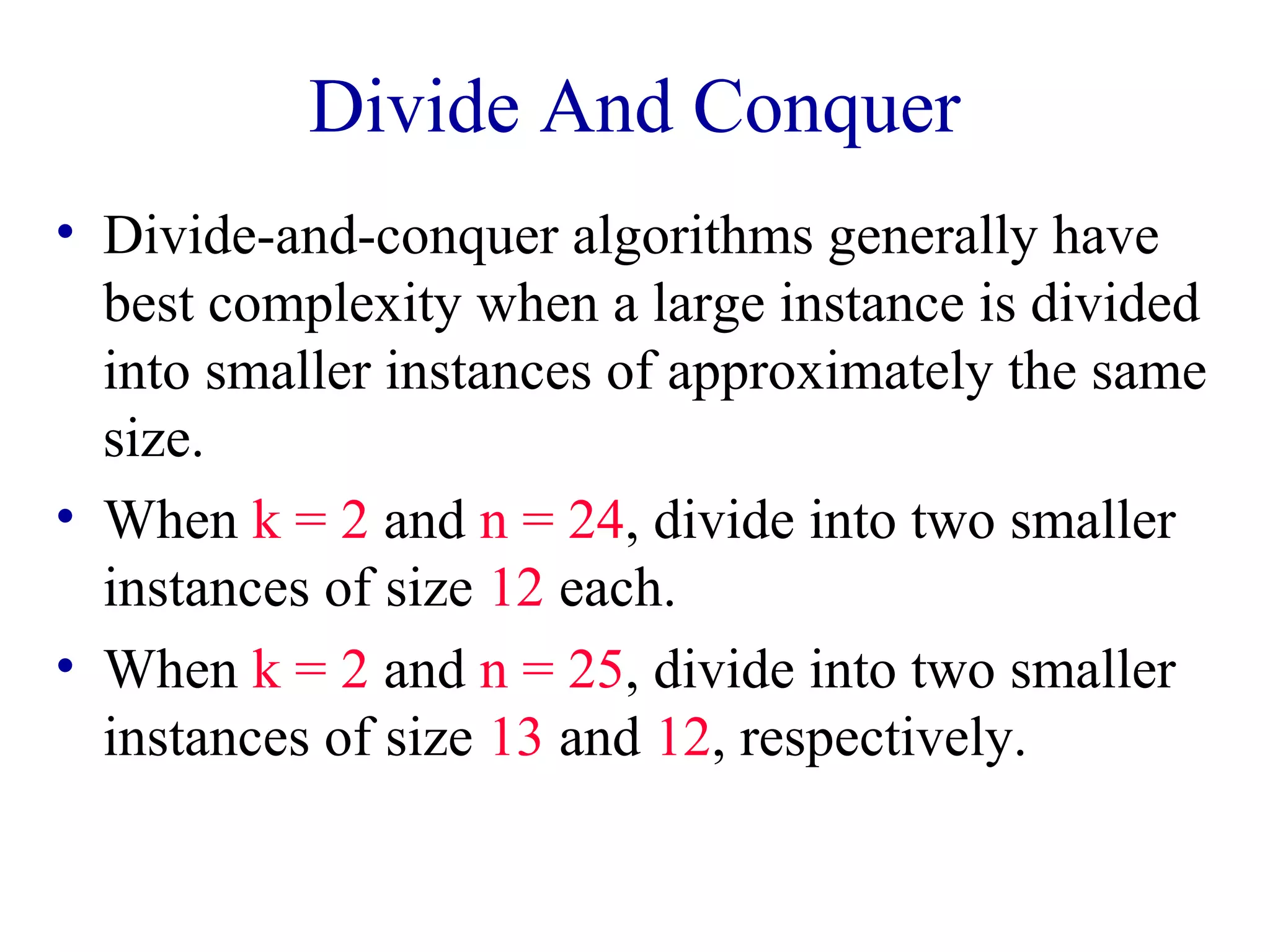 Divide And Conquer
• Divide-and-conquer algorithms generally have
best complexity when a large instance is divided
into smaller instances of approximately the same
size.
• When k = 2 and n = 24, divide into two smaller
instances of size 12 each.
• When k = 2 and n = 25, divide into two smaller
instances of size 13 and 12, respectively.
