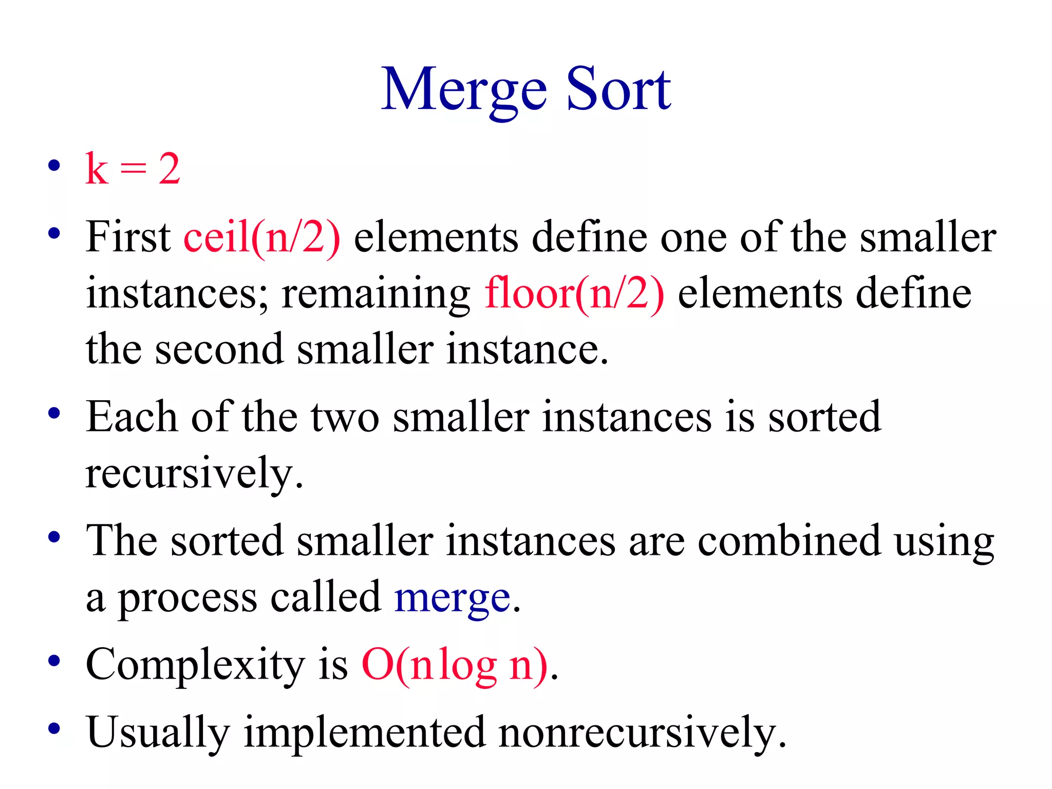 Merge Sort
• k = 2
• First ceil(n/2) elements define one of the smaller
instances; remaining floor(n/2) elements define
the second smaller instance.
• Each of the two smaller instances is sorted
recursively.
• The sorted smaller instances are combined using
a process called merge.
• Complexity is O(n log n).
• Usually implemented nonrecursively.